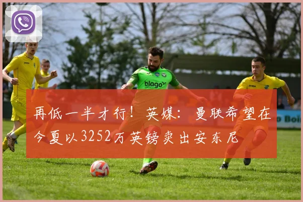 再低一半才行！英媒：曼联希望在今夏以3252万英镑卖出安东尼