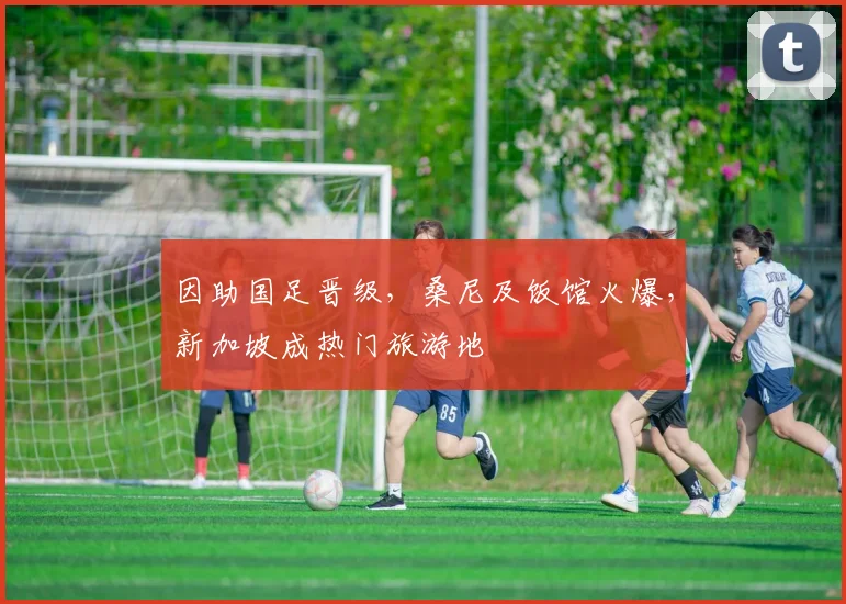 因助国足晋级，桑尼及饭馆火爆，新加坡成热门旅游地