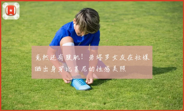 竟然还有腹肌！劳塔罗女友在社媒晒出身穿比基尼的性感美照