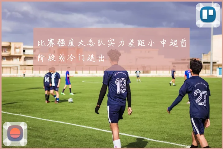 比赛强度大各队实力差距小 中超首阶段或冷门迭出