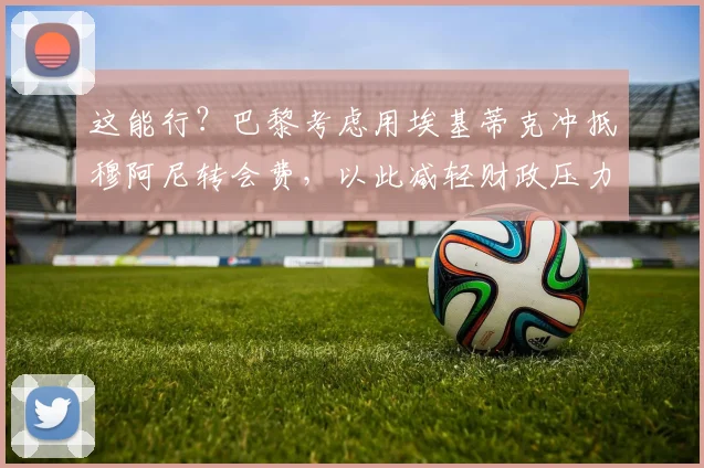 这能行？巴黎考虑用埃基蒂克冲抵穆阿尼转会费，以此减轻财政压力