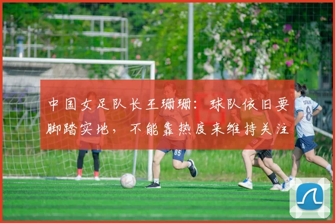 中国女足队长王珊珊：球队依旧要脚踏实地，不能靠热度来维持关注