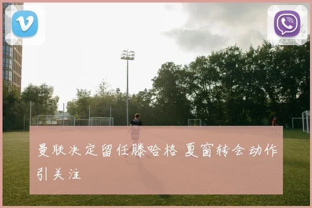曼联决定留任滕哈格 夏窗转会动作引关注