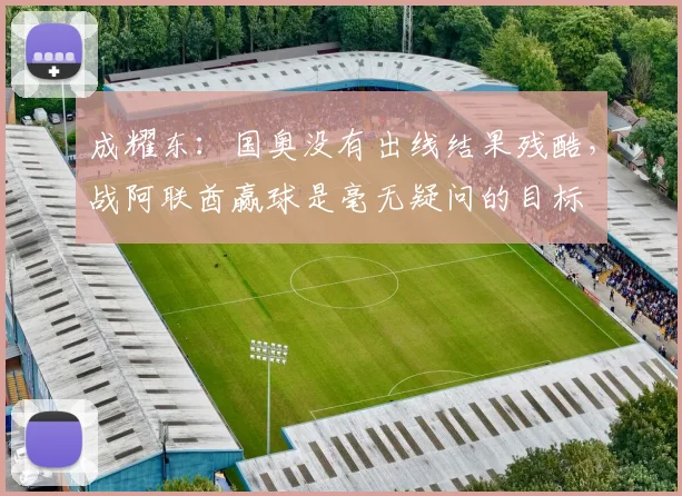 成耀东：国奥没有出线结果残酷，战阿联酋赢球是毫无疑问的目标