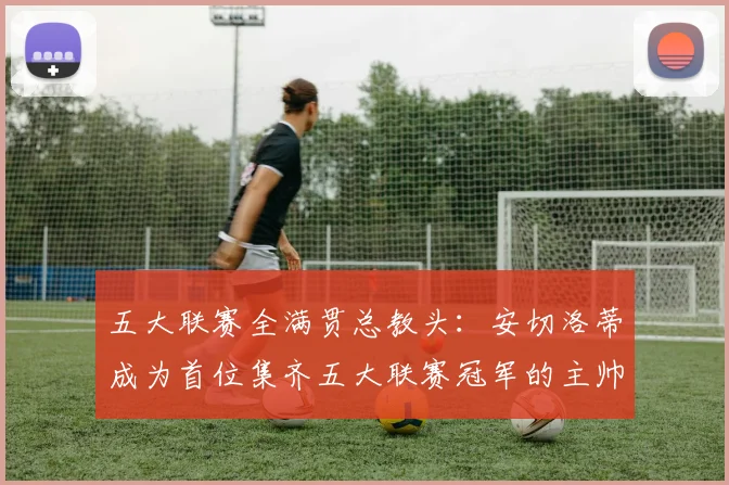 五大联赛全满贯总教头：安切洛蒂成为首位集齐五大联赛冠军的主帅