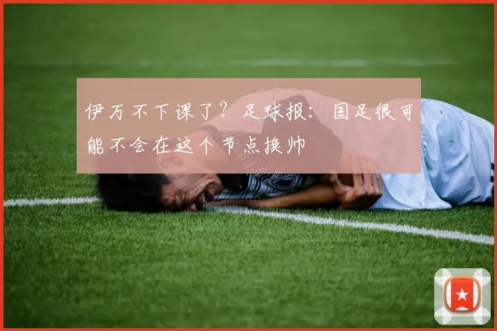 伊万不下课了？足球报：国足很可能不会在这个节点换帅