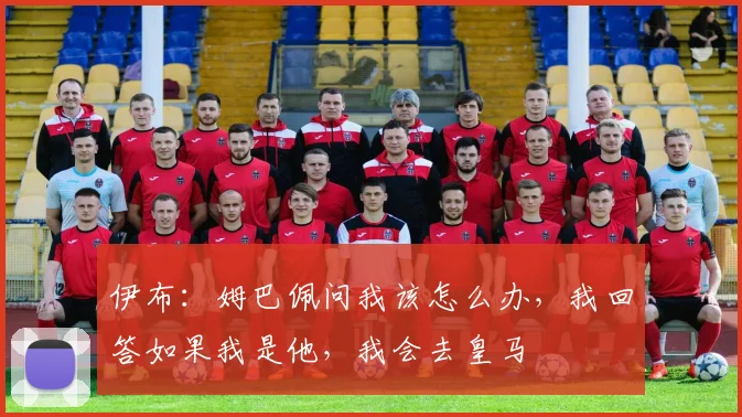 伊布：姆巴佩问我该怎么办，我回答如果我是他，我会去皇马
