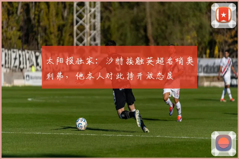太阳报独家：沙特接触英超名哨奥利弗，他本人对此持开放态度