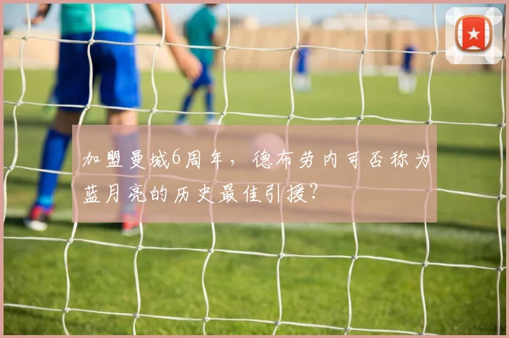 加盟曼城6周年，德布劳内可否称为蓝月亮的历史最佳引援？