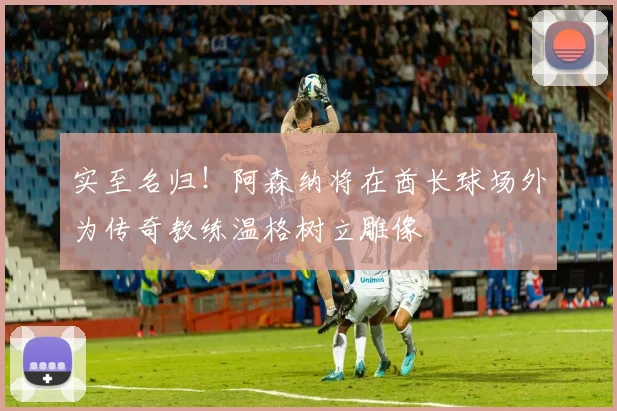 实至名归！阿森纳将在酋长球场外为传奇教练温格树立雕像