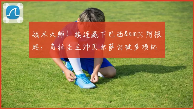 战术大师！接连赢下巴西&阿根廷，乌拉圭主帅贝尔萨打破多项纪录