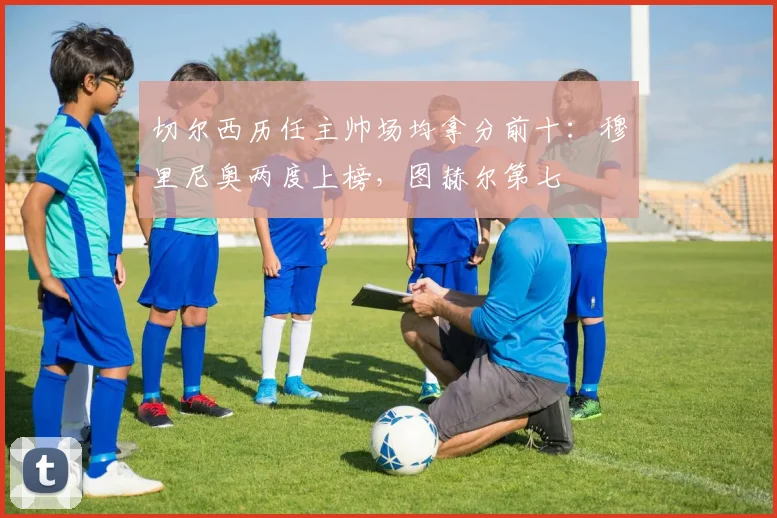切尔西历任主帅场均拿分前十：穆里尼奥两度上榜，图赫尔第七