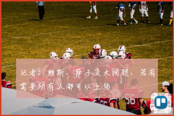 记者：赖斯、萨卡没大问题，若有需要所有人都可以上场