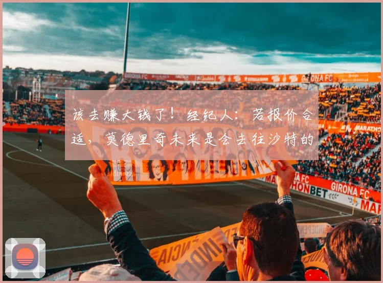 该去赚大钱了！经纪人：若报价合适，莫德里奇未来是会去往沙特的