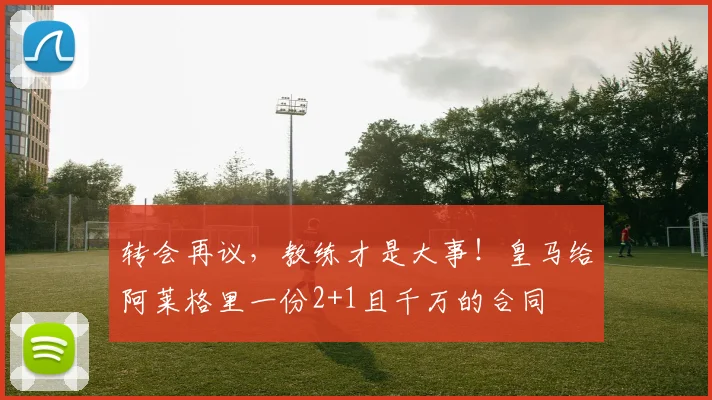 转会再议，教练才是大事！皇马给阿莱格里一份2+1且千万的合同