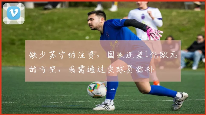 缺少苏宁的注资，国米还差1亿欧元的亏空，或需通过卖球员弥补