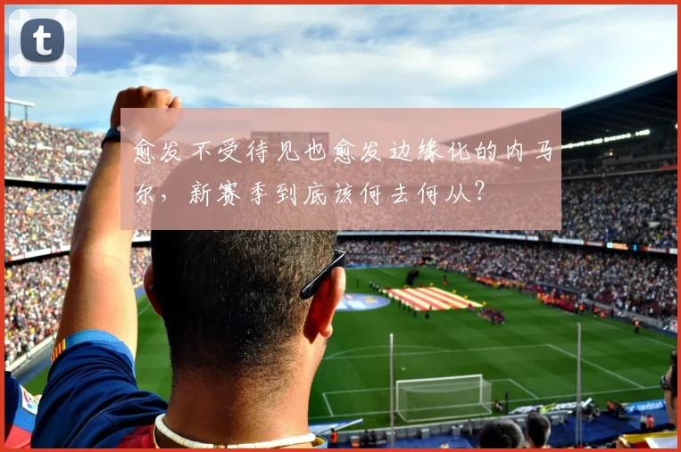愈发不受待见也愈发边缘化的内马尔，新赛季到底该何去何从？