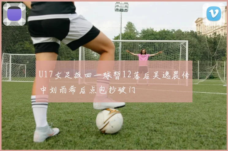 U17女足扳回一球暂12落后吴逸晨传中刘雨希后点包抄破门