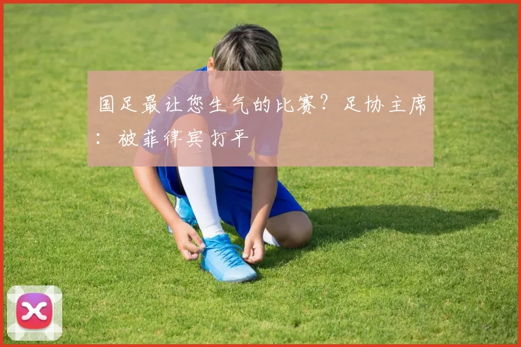 国足最让您生气的比赛？足协主席：被菲律宾打平