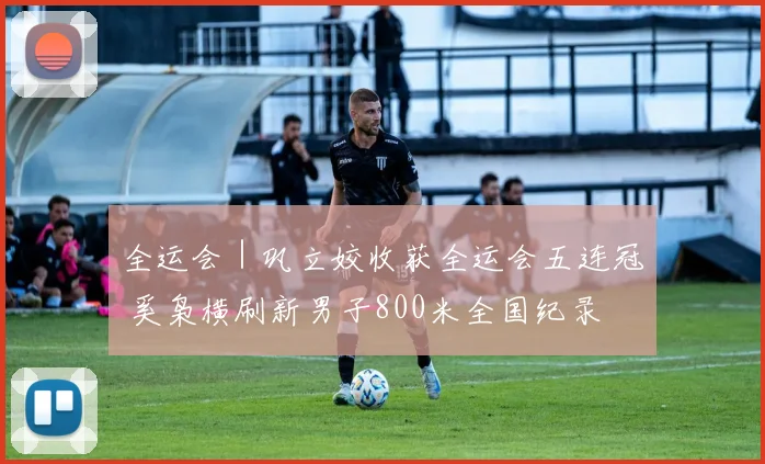 全运会｜巩立姣收获全运会五连冠 奚枭横刷新男子800米全国纪录