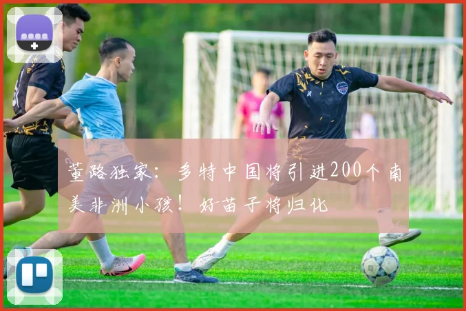 董路独家：多特中国将引进200个南美非洲小孩！好苗子将归化