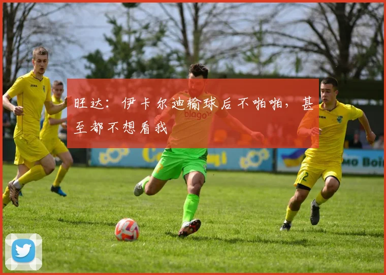 旺达：伊卡尔迪输球后不啪啪，甚至都不想看我