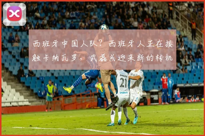 西班牙中国人队？西班牙人正在接触卡纳瓦罗，武磊或迎来新的转机