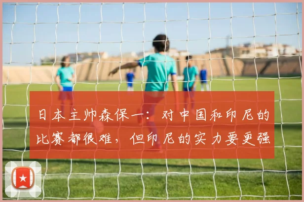 日本主帅森保一：对中国和印尼的比赛都很难，但印尼的实力要更强