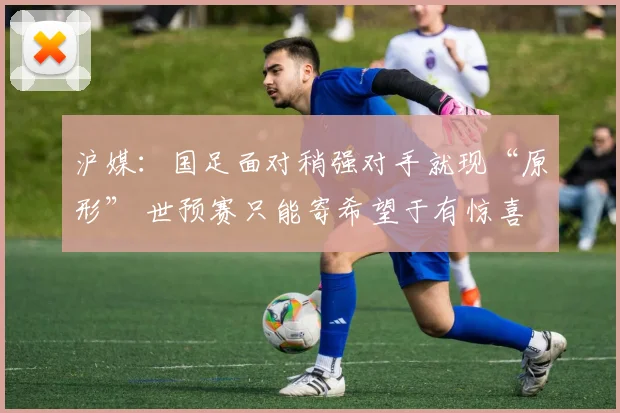 沪媒：国足面对稍强对手就现“原形” 世预赛只能寄希望于有惊喜