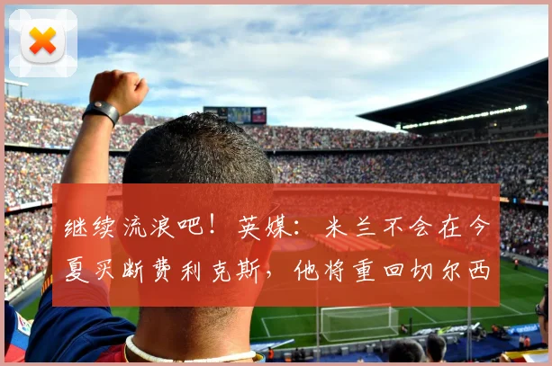 继续流浪吧！英媒：米兰不会在今夏买断费利克斯，他将重回切尔西
