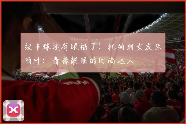纽卡球迷有眼福了！托纳利女友朱丽叶：青春靓丽的时尚达人
