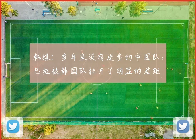 韩媒：多年来没有进步的中国队，已经被韩国队拉开了明显的差距