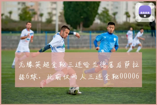 无缘英超金靴三连哈兰德落后萨拉赫6球，此前仅两人三连金靴0000644